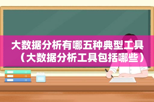 大数据分析有哪五种典型工具（大数据分析工具包括哪些）