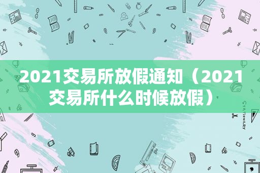 2021交易所放假通知（2021交易所什么时候放假）