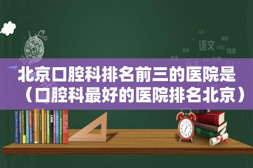 北京口腔科排名前三的医院是（口腔科最好的医院排名北京）