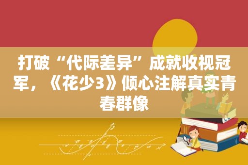 打破“代际差异”成就收视冠军，《花少3》倾心注解真实青春群像