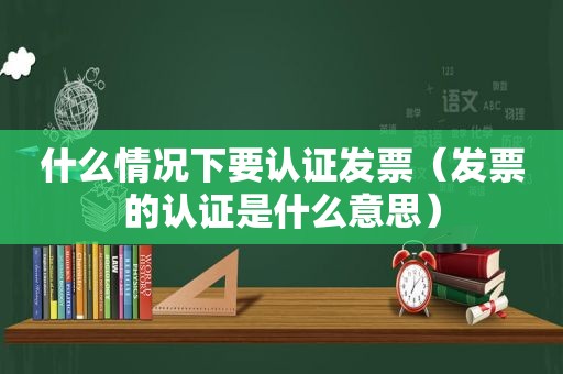 什么情况下要认证发票（发票的认证是什么意思）