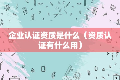 企业认证资质是什么（资质认证有什么用）