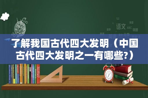 了解我国古代四大发明（中国古代四大发明之一有哪些?）