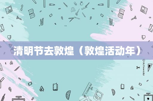 清明节去敦煌（敦煌活动年）