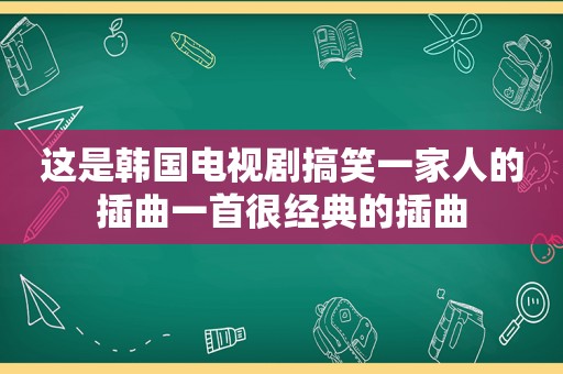 这是韩国电视剧搞笑一家人的插曲一首很经典的插曲