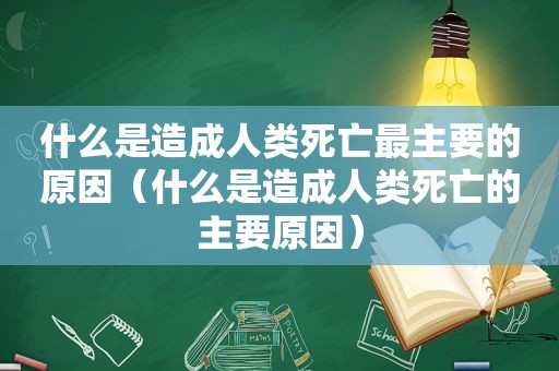 什么是造成人类死亡最主要的原因（什么是造成人类死亡的主要原因）