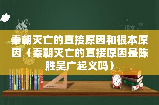 秦朝灭亡的直接原因和根本原因（秦朝灭亡的直接原因是陈胜吴广起义吗）