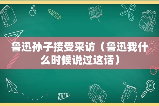 鲁迅孙子接受采访（鲁迅我什么时候说过这话）