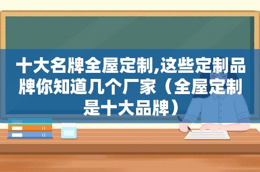 十大名牌全屋定制,这些定制品牌你知道几个厂家（全屋定制是十大品牌）