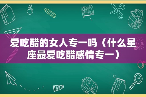 爱吃醋的女人专一吗（什么星座最爱吃醋感情专一）