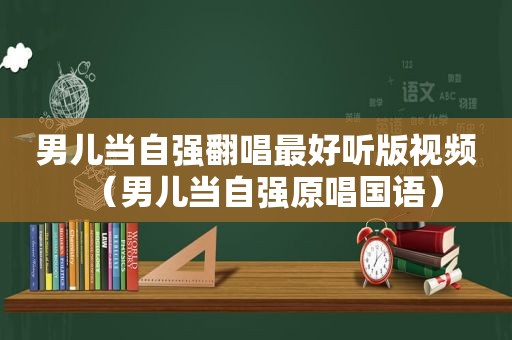 男儿当自强翻唱最好听版视频（男儿当自强原唱国语）