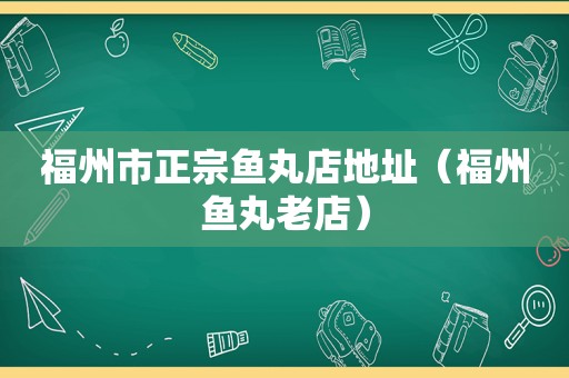 福州市正宗鱼丸店地址（福州鱼丸老店）