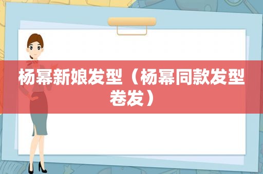 杨幂新娘发型（杨幂同款发型卷发）