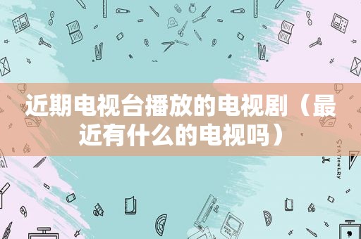 近期电视台播放的电视剧（最近有什么的电视吗）