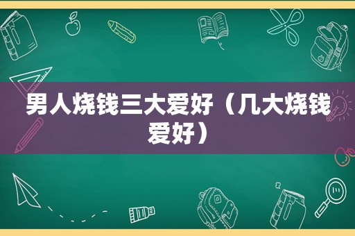 男人烧钱三大爱好（几大烧钱爱好）