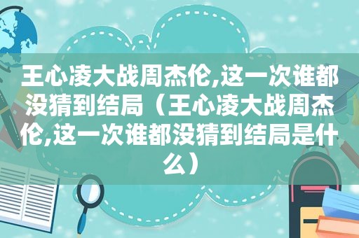 王心凌大战周杰伦,这一次谁都没猜到结局（王心凌大战周杰伦,这一次谁都没猜到结局是什么）