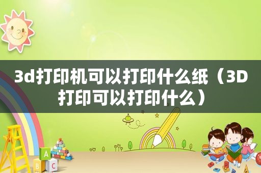 3d打印机可以打印什么纸（3D打印可以打印什么）