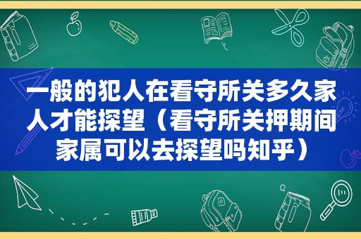 一般的犯人在看守所关多久家人才能探望（看守所关押期间家属可以去探望吗知乎）