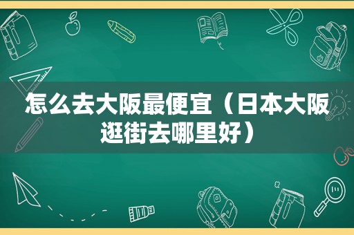 怎么去大阪最便宜（日本大阪逛街去哪里好）