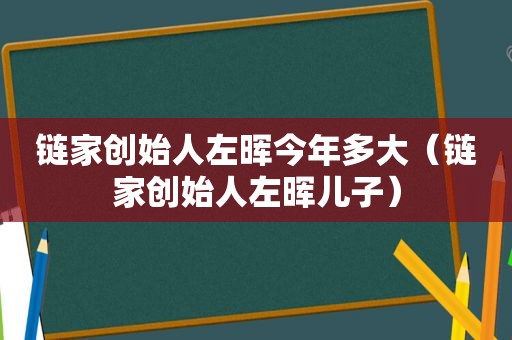 链家创始人左晖今年多大（链家创始人左晖儿子）