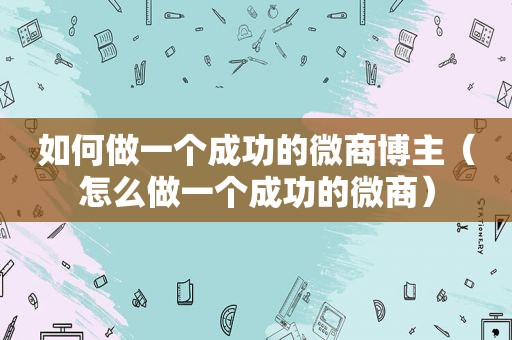 如何做一个成功的微商博主（怎么做一个成功的微商）