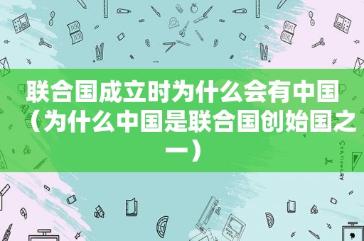 联合国成立时为什么会有中国（为什么中国是联合国创始国之一）