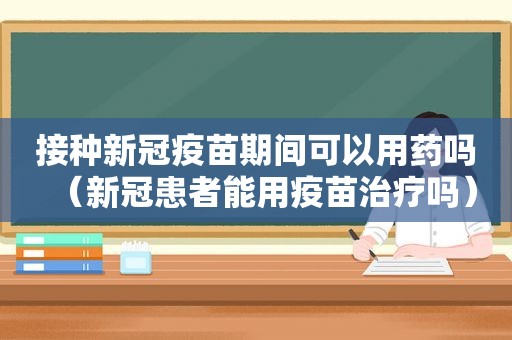 接种新冠疫苗期间可以用药吗（新冠患者能用疫苗治疗吗）