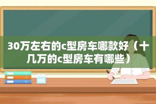 30万左右的c型房车哪款好（十几万的c型房车有哪些）