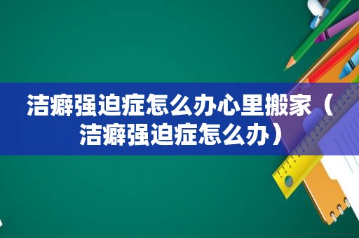 洁癖强迫症怎么办心里搬家（洁癖强迫症怎么办）