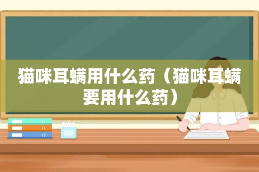 猫咪耳螨用什么药（猫咪耳螨要用什么药）