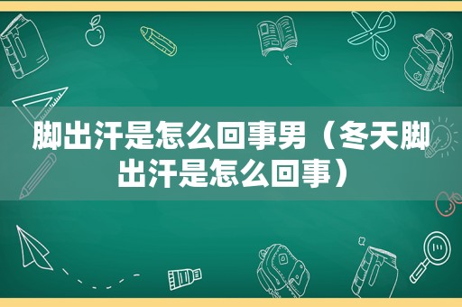 脚出汗是怎么回事男（冬天脚出汗是怎么回事）