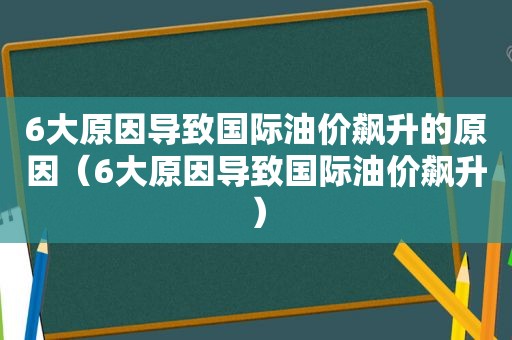 6大原因导致国际油价飙升的原因（6大原因导致国际油价飙升）