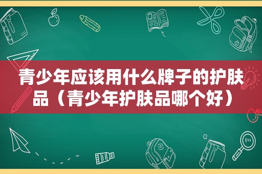 青少年应该用什么牌子的护肤品（青少年护肤品哪个好）