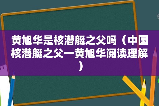 黄旭华是核潜艇之父吗（中国核潜艇之父一黄旭华阅读理解）