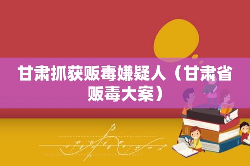 甘肃抓获 *** 嫌疑人（甘肃省 *** 大案）