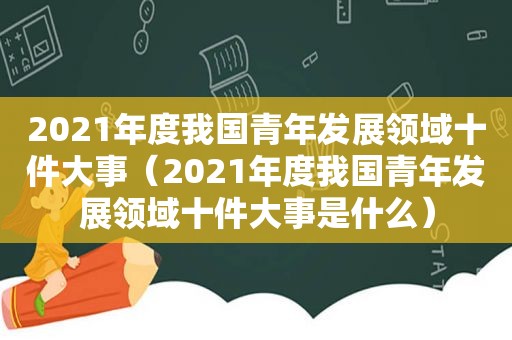 2021年度我国青年发展领域十件大事（2021年度我国青年发展领域十件大事是什么）