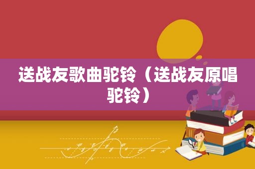 送战友歌曲驼铃（送战友原唱驼铃）