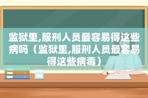 监狱里,服刑人员最容易得这些病吗（监狱里,服刑人员最容易得这些病毒）