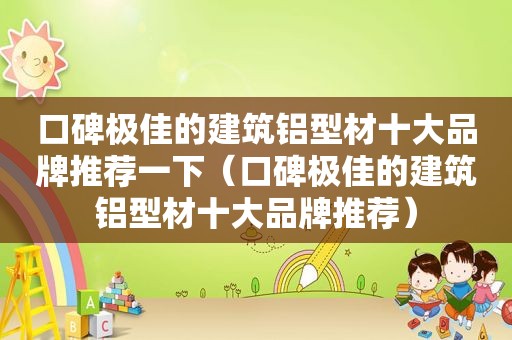 口碑极佳的建筑铝型材十大品牌推荐一下（口碑极佳的建筑铝型材十大品牌推荐）