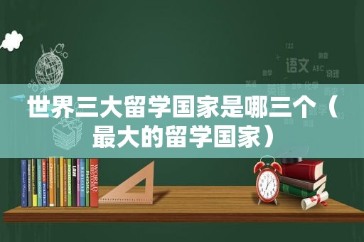 世界三大留学国家是哪三个（最大的留学国家）