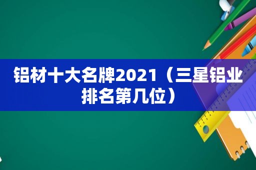 铝材十大名牌2021（三星铝业排名第几位）