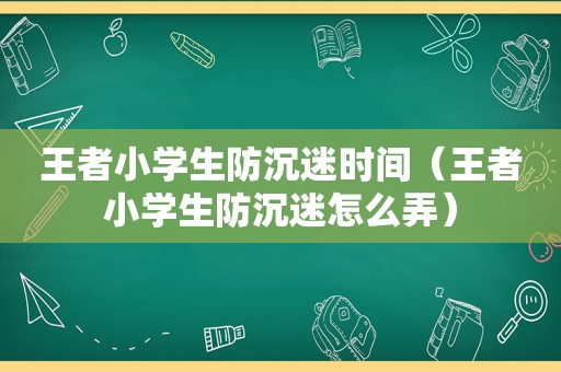 王者小学生防沉迷时间（王者小学生防沉迷怎么弄）