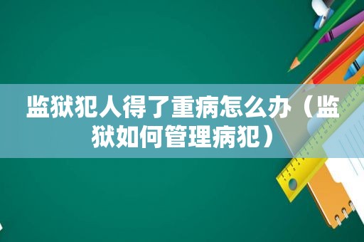 监狱犯人得了重病怎么办（监狱如何管理病犯）