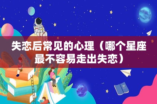 失恋后常见的心理（哪个星座最不容易走出失恋）