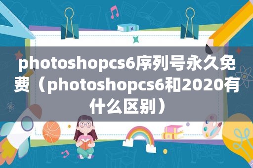 photoshopcs6序列号永久免费（photoshopcs6和2020有什么区别）