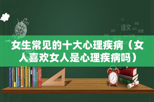 女生常见的十大心理疾病（女人喜欢女人是心理疾病吗）