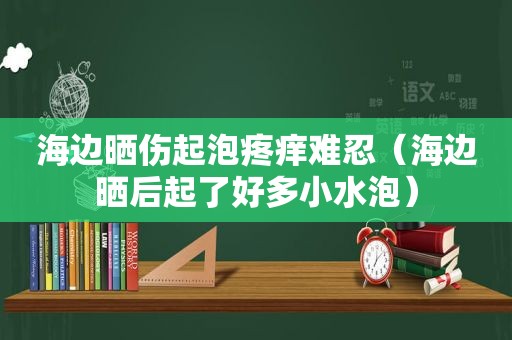 海边晒伤起泡疼痒难忍（海边晒后起了好多小水泡）