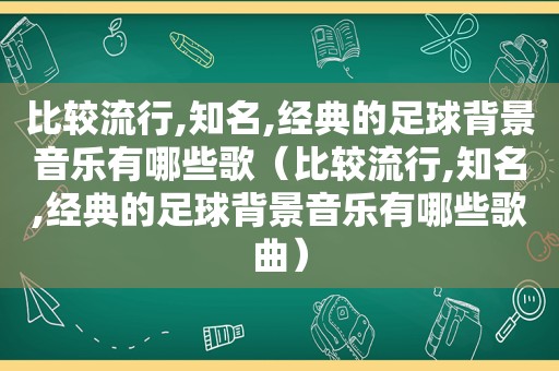 比较流行,知名,经典的足球背景音乐有哪些歌（比较流行,知名,经典的足球背景音乐有哪些歌曲）