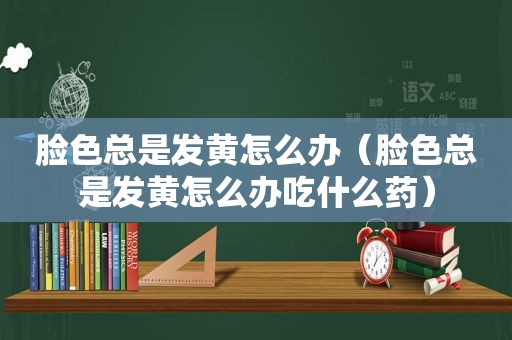 脸色总是发黄怎么办（脸色总是发黄怎么办吃什么药）