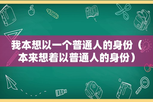 我本想以一个普通人的身份（本来想着以普通人的身份）